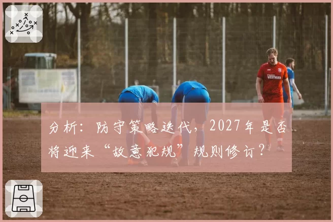 分析:防守策略迭代,2027年是否将迎来“故意犯规”规则修订?