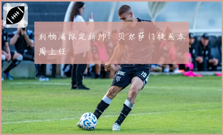 利物浦拟定新帅!贝尔萨门徒或本周上任