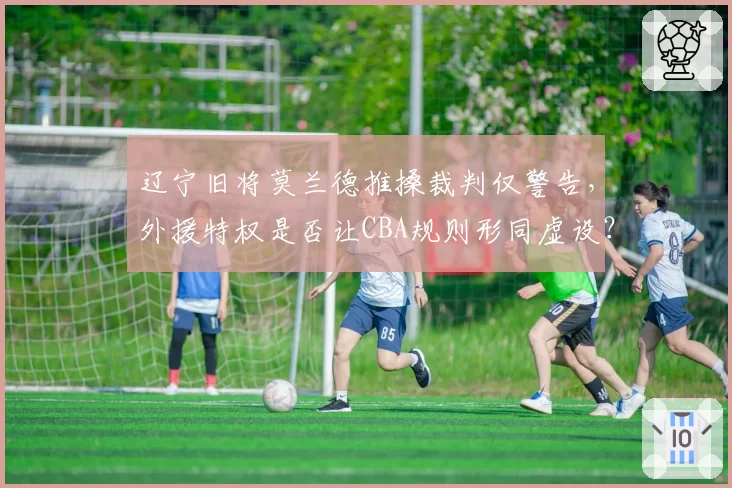 辽宁旧将莫兰德推搡裁判仅警告,外援特权是否让CBA规则形同虚设?