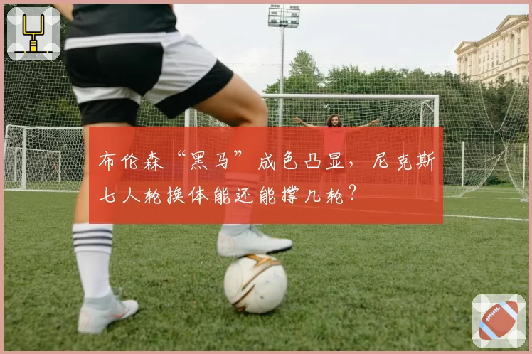布伦森“黑马”成色凸显，尼克斯七人轮换体能还能撑几轮？