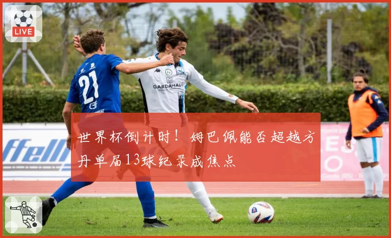 世界杯倒计时!姆巴佩能否超越方丹单届13球纪录成焦点