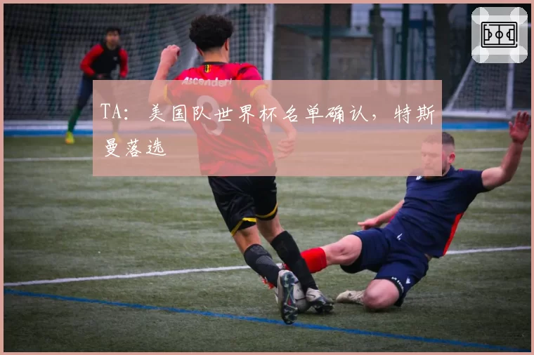 TA:美国队世界杯名单确认,特斯曼落选