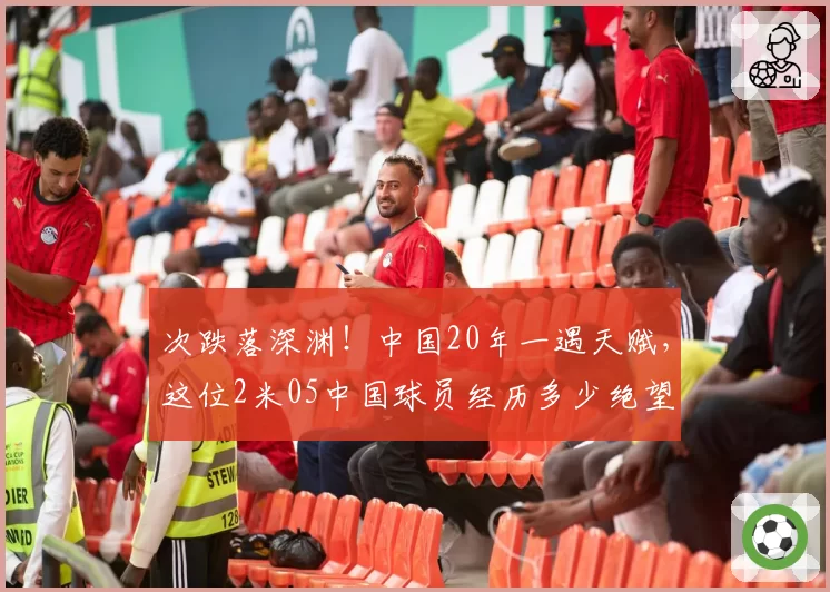 次跌落深渊！中国20年一遇天赋，这位2米05中国球员经历多少绝望