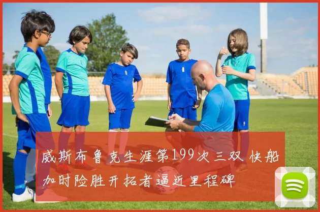 威斯布鲁克生涯第199次三双 快船加时险胜开拓者逼近里程碑