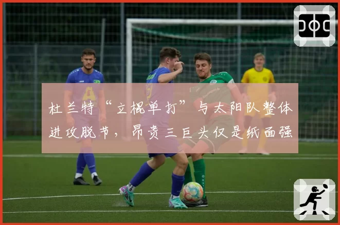 杜兰特“立棍单打”与太阳队整体进攻脱节，昂贵三巨头仅是纸面强大？