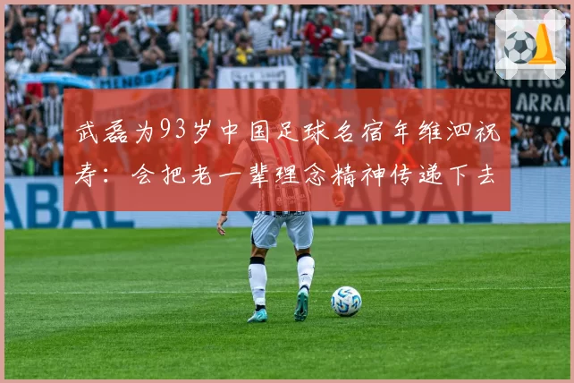武磊为93岁中国足球名宿年维泗祝寿：会把老一辈理念精神传递下去