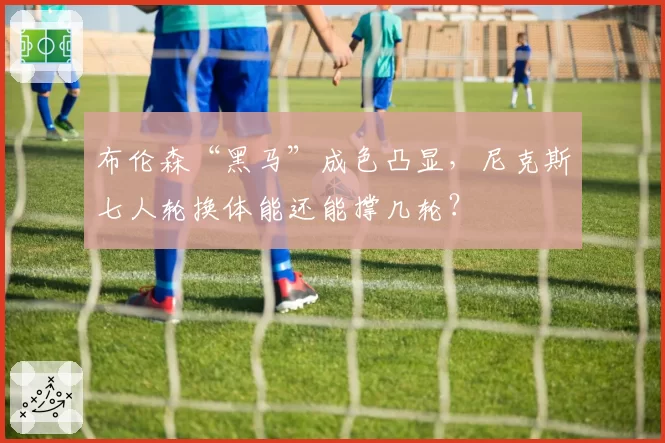 布伦森“黑马”成色凸显，尼克斯七人轮换体能还能撑几轮？