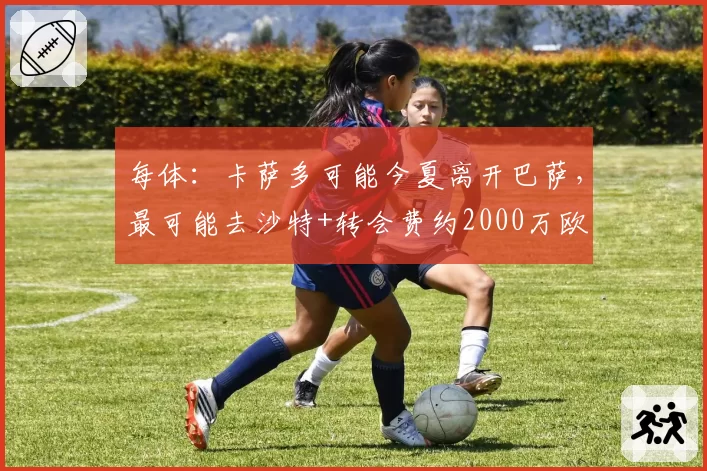 每体:卡萨多可能今夏离开巴萨,最可能去沙特+转会费约2000万欧