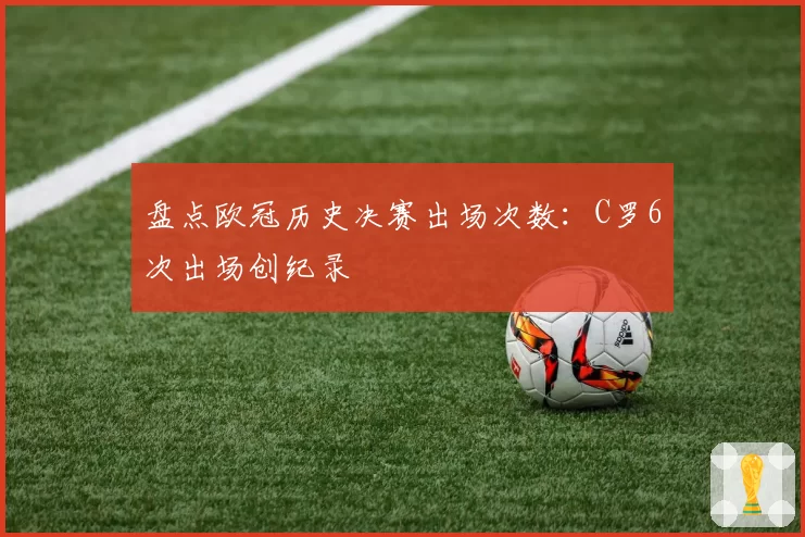 盘点欧冠历史决赛出场次数：C罗6次出场创纪录