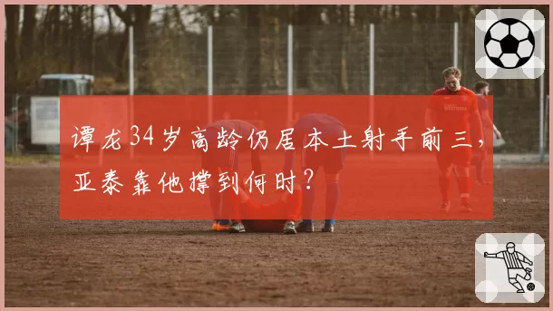 谭龙34岁高龄仍居本土射手前三，亚泰靠他撑到何时？