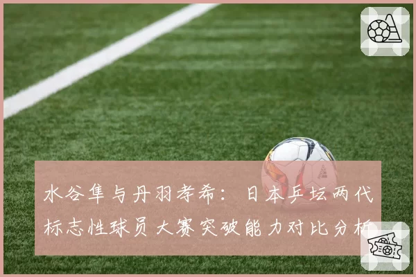 水谷隼与丹羽孝希：日本乒坛两代标志性球员大赛突破能力对比分析
