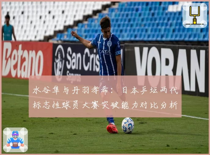 水谷隼与丹羽孝希：日本乒坛两代标志性球员大赛突破能力对比分析