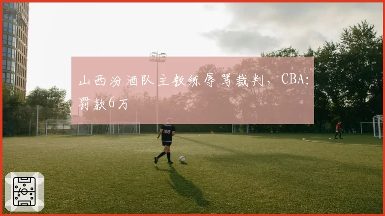 山西汾酒队主教练辱骂裁判，CBA：罚款6万