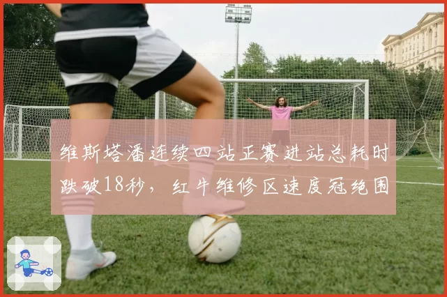 维斯塔潘连续四站正赛进站总耗时跌破18秒,红牛维修区速度冠绝围场