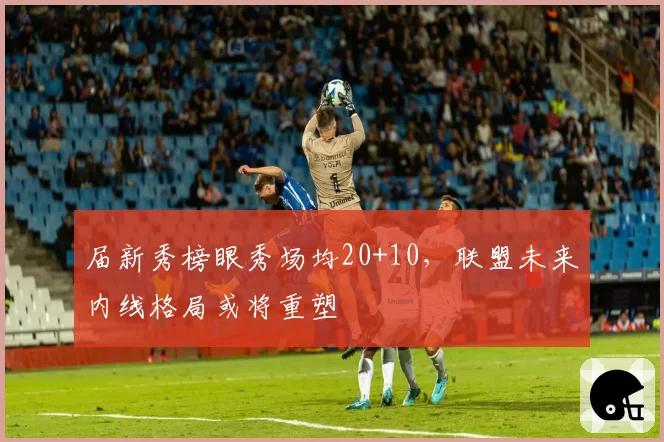 届新秀榜眼秀场均20+10,联盟未来内线格局或将重塑