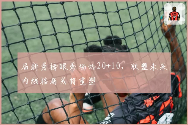 届新秀榜眼秀场均20+10,联盟未来内线格局或将重塑
