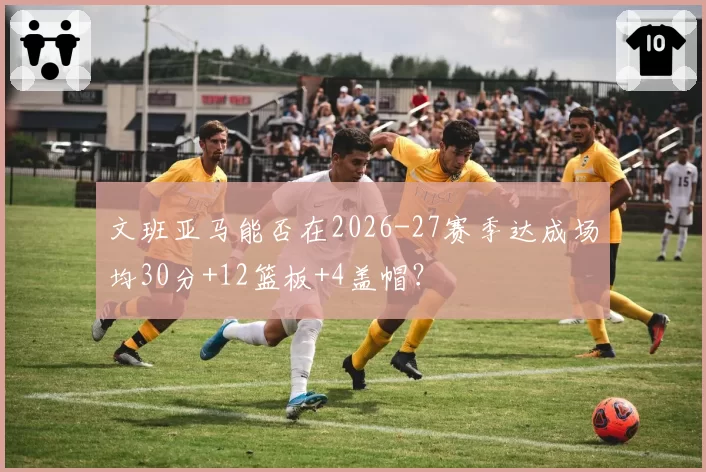 文班亚马能否在2026-27赛季达成场均30分+12篮板+4盖帽？