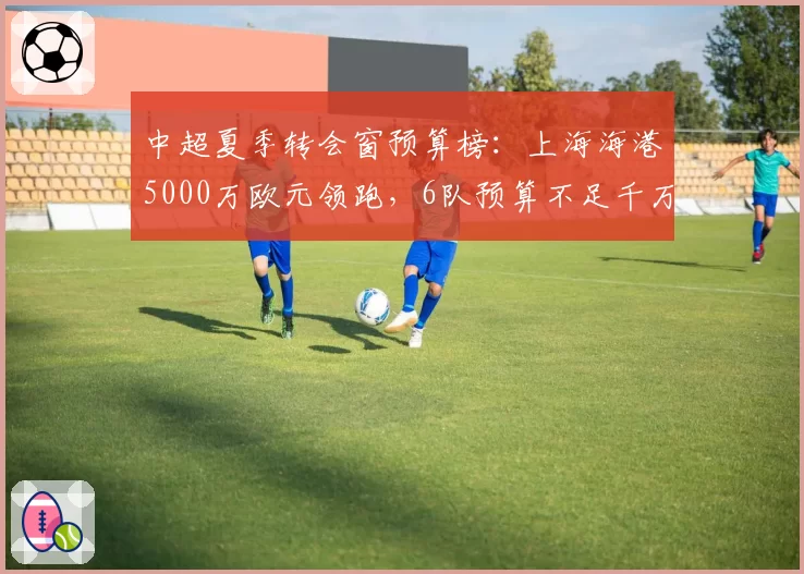 中超夏季转会窗预算榜:上海海港5000万欧元领跑,6队预算不足千万