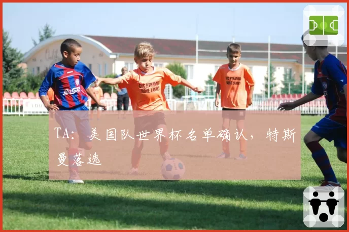 TA:美国队世界杯名单确认,特斯曼落选