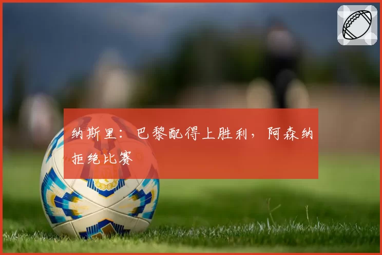 纳斯里:巴黎配得上胜利,阿森纳拒绝比赛