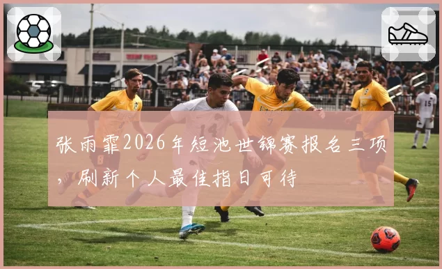 张雨霏2026年短池世锦赛报名三项,刷新个人最佳指日可待
