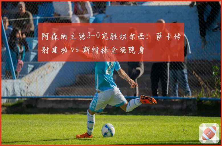 阿森纳主场3-0完胜切尔西：萨卡传射建功 vs 斯特林全场隐身