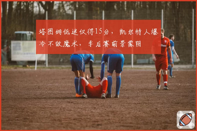 塔图姆低迷仅得15分，凯尔特人爆冷不敌魔术，季后赛前景蒙阴