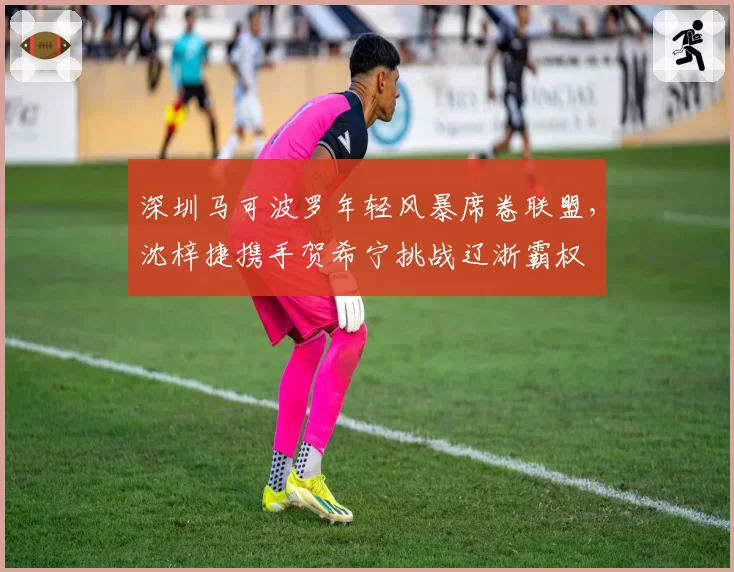 深圳马可波罗年轻风暴席卷联盟,沈梓捷携手贺希宁挑战辽浙霸权