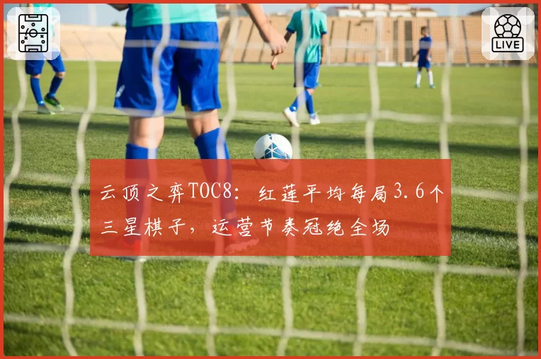 云顶之弈TOC8:红莲平均每局3.6个三星棋子,运营节奏冠绝全场
