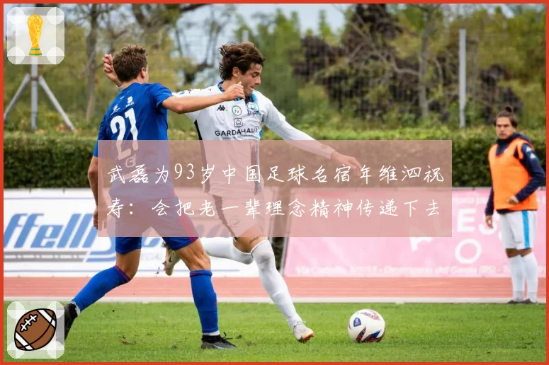 武磊为93岁中国足球名宿年维泗祝寿:会把老一辈理念精神传递下去
