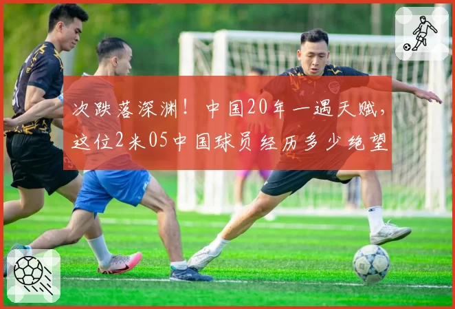 次跌落深渊！中国20年一遇天赋，这位2米05中国球员经历多少绝望