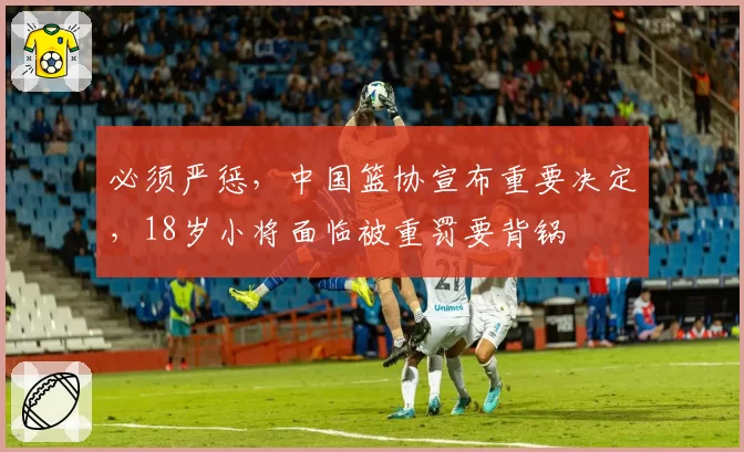 必须严惩，中国篮协宣布重要决定，18岁小将面临被重罚要背锅