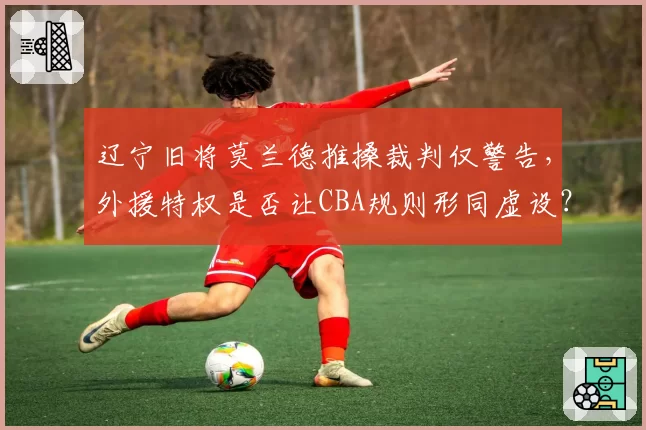 辽宁旧将莫兰德推搡裁判仅警告,外援特权是否让CBA规则形同虚设?