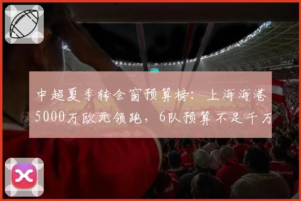 中超夏季转会窗预算榜：上海海港5000万欧元领跑，6队预算不足千万
