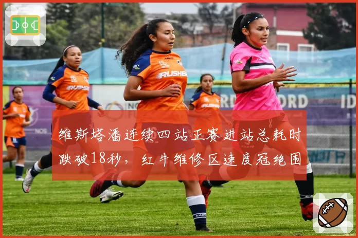 维斯塔潘连续四站正赛进站总耗时跌破18秒,红牛维修区速度冠绝围场