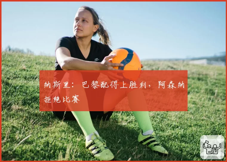 纳斯里:巴黎配得上胜利,阿森纳拒绝比赛