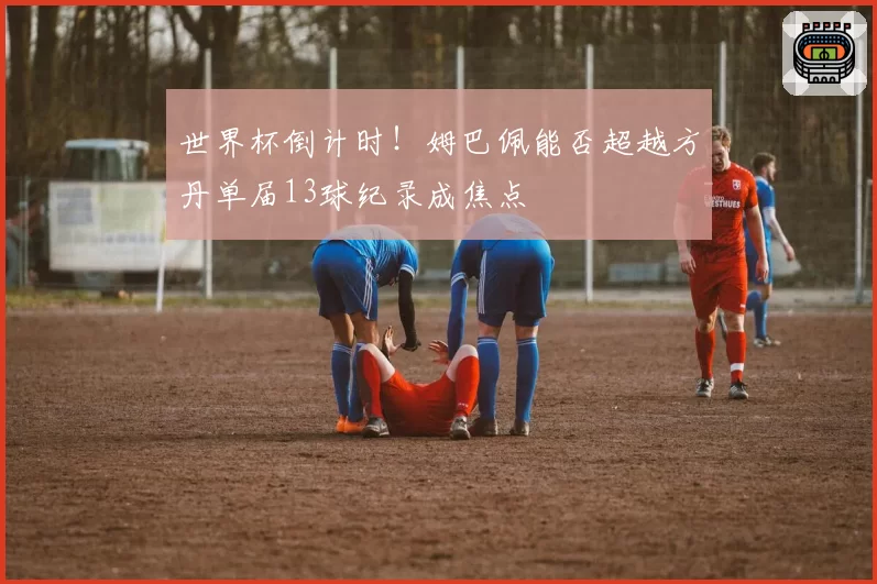 世界杯倒计时!姆巴佩能否超越方丹单届13球纪录成焦点