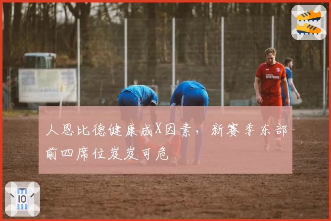 人恩比德健康成X因素,新赛季东部前四席位岌岌可危